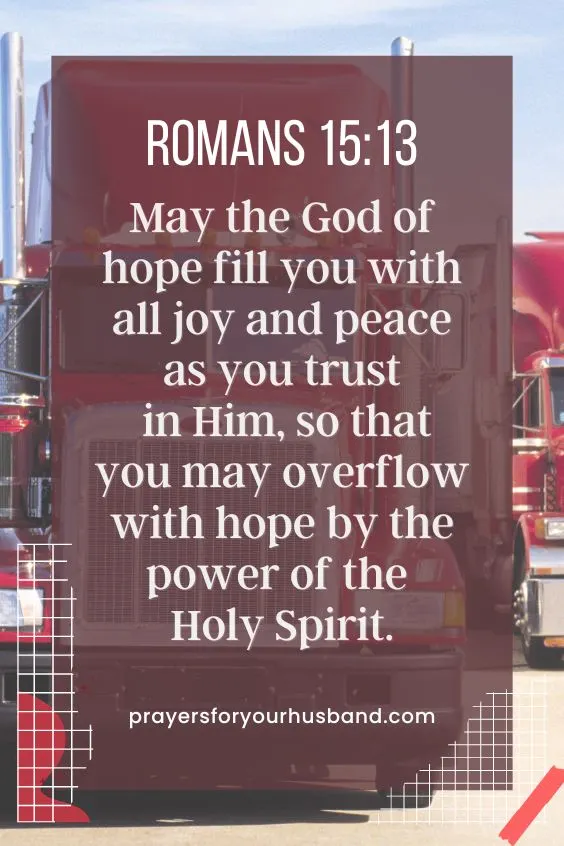 Romans 15:13: &ldquo;May the God of hope fill you with all joy and peace as you trust in Him, so that you may overflow with hope by the power of the Holy Spirit.&rdquo; (NIV)