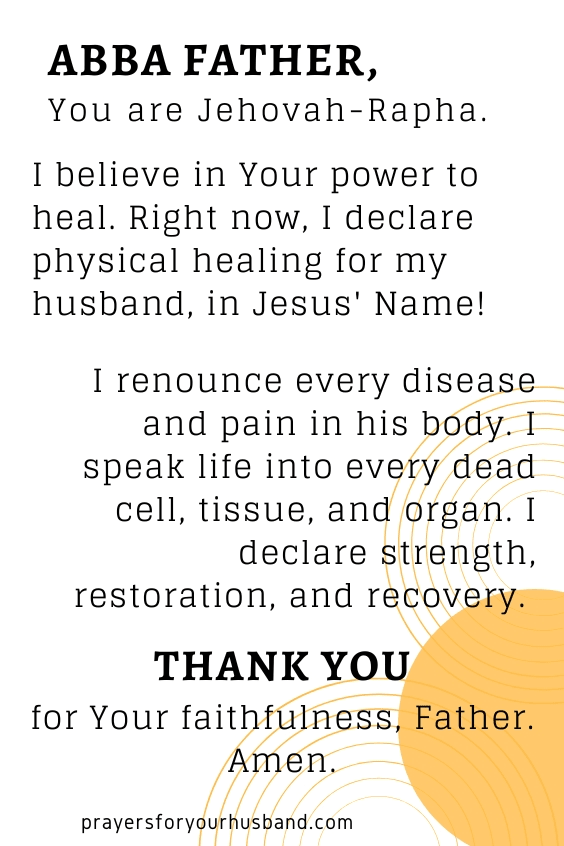 Abba Father, You are Jehovah-Rapha. I believe in Your power to heal. Right now, I declare physical healing for my husband, in Jesus' Name! I renounce every disease and pain in his body. I speak life into every dead cell, tissue, and organ. I declare strength, restoration, and recovery. Thank You for Your faithfulness, Father. Amen.