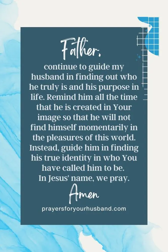 Father, continue to guide my husband in finding out who he truly is and his purpose in life. Remind him all the time that he is created in Your image so that he will not find himself momentarily in the pleasures of this world. Instead, guide him in finding his true identity in who You have called him to be. In Jesus' name, we pray. Amen.