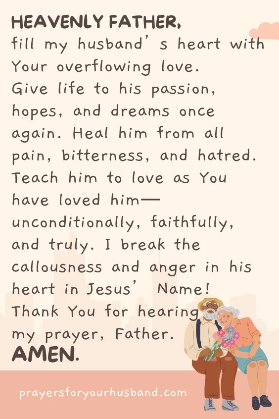 Heavenly Father, fill my husband&rsquo;s heart with Your overflowing love. Give life to his passion, hopes, and dreams once again. Heal him from all pain, bitterness, and hatred. Teach him to love as You have loved him&mdash;unconditionally, faithfully, and truly. I break the callousness and anger in his heart in Jesus&rsquo; Name! Thank You for hearing my prayer, Father. Amen.