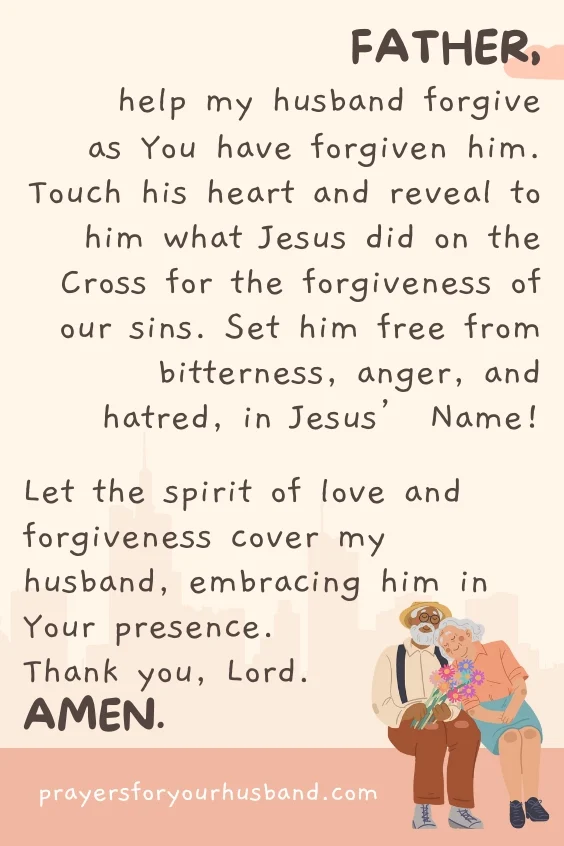 Father, help my husband forgive as You have forgiven him. Touch his heart and reveal to him what Jesus did on the Cross for the forgiveness of our sins. Set him free from bitterness, anger, and hatred, in Jesus&rsquo; Name! Let the spirit of love and forgiveness cover my husband, embracing him in Your presence. Thank you, Lord. Amen.
