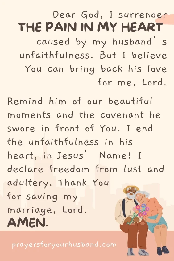Dear God, I surrender the pain in my heart caused by my husband&rsquo;s unfaithfulness. But I believe You can bring back his love for me, Lord. Remind him of our beautiful moments and the covenant he swore in front of You. I end the unfaithfulness in his heart, in Jesus&rsquo; Name! I declare freedom from lust and adultery. Thank You for saving my marriage, Lord. Amen.