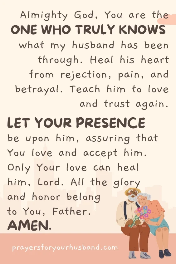 Almighty God, You are the One Who truly knows what my husband has been through. Heal his heart from rejection, pain, and betrayal. Teach him to love and trust again. Let Your presence be upon him, assuring that You love and accept him. Only Your love can heal him, Lord. All the glory and honor belong to You, Father. Amen.