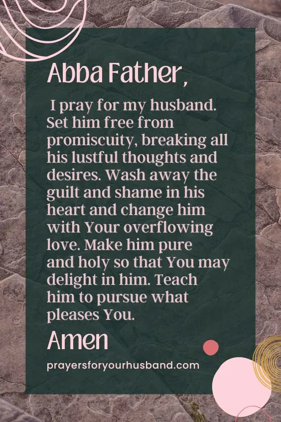 Abba Father, I pray for my husband. Set him free from promiscuity, breaking all his lustful thoughts and desires. Wash away the guilt and shame in his heart and change him with Your overflowing love. Make him pure and holy so that You may delight in him. Teach him to pursue what pleases You. Amen. Prayer For A Promiscuous Husband
