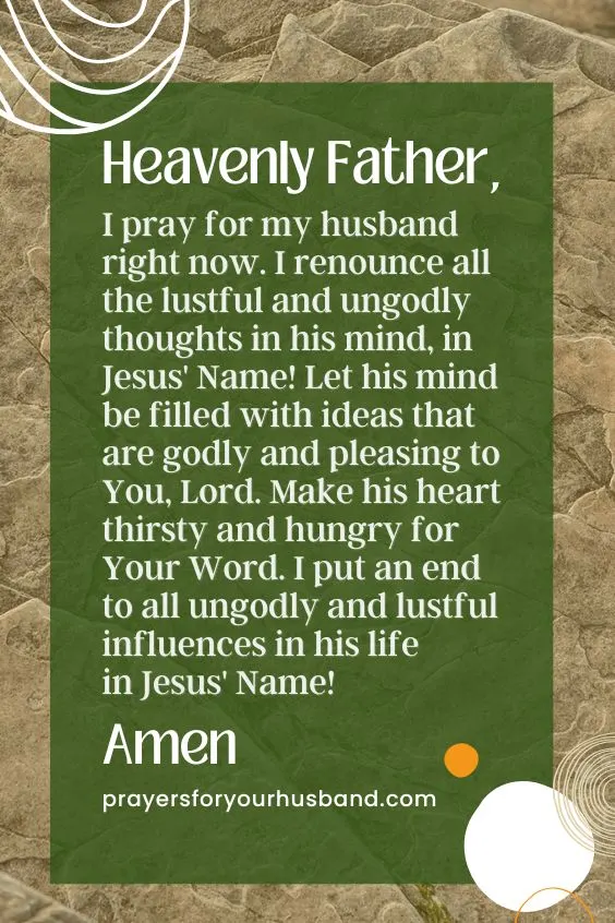 Heavenly Father, I pray for my husband right now. I renounce all the lustful and ungodly thoughts in his mind, in Jesus' Name! Let his mind be filled with ideas that are godly and pleasing to You, Lord. Make his heart thirsty and hungry for Your Word. I put an end to all ungodly and lustful influences in his life in Jesus' Name! Amen. Prayer For A Promiscuous Husband