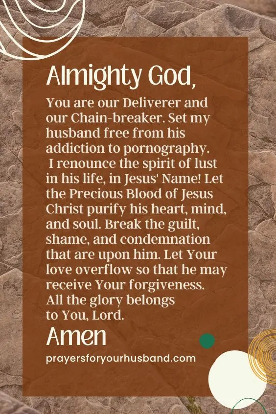 Almighty God, You are our Deliverer and our Chain-breaker. Set my husband free from his addiction to pornography. I renounce the spirit of lust in his life, in Jesus' Name! Let the Precious Blood of Jesus Christ purify his heart, mind, and soul. Break the guilt, shame, and condemnation that are upon him. Let Your love overflow so that he may receive Your forgiveness. All the glory belongs to You, Lord. Amen. 