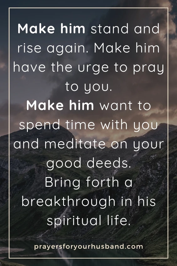 Make him stand and rise again. Make him have the urge to pray to you. Make him want to spend time with you and meditate on your good deeds. Bring forth a breakthrough in his spiritual life.