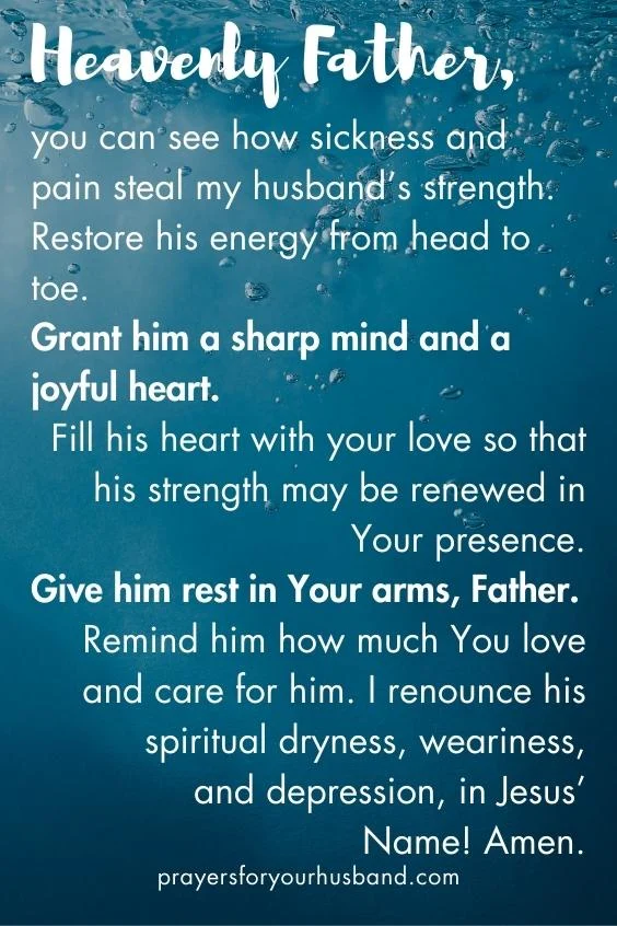 Heavenly Father, you can see how sickness and pain steal my husband&rsquo;s strength. Restore his energy from head to toe. Grant him a sharp mind and a joyful heart. Fill his heart with your love so that his strength may be renewed in Your presence. Give him rest in Your arms, Father. Remind him how much You love and care for him. I renounce his spiritual dryness, weariness, and depression, in Jesus&rsquo; Name! Amen.