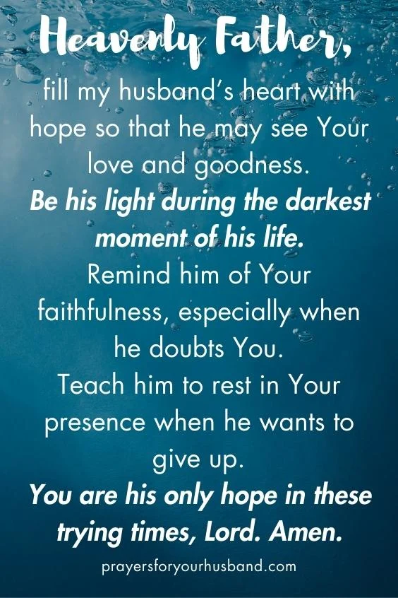 Heavenly Father, fill my husband&rsquo;s heart with hope so that he may see Your love and goodness. Be his light during the darkest moment of his life. Remind him of Your faithfulness, especially when he doubts You. Teach him to rest in Your presence when he wants to give up. You are his only hope in these trying times, Lord. Amen.