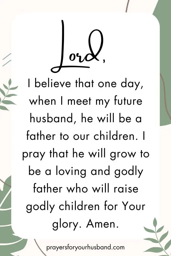 Lord, I believe that one day, when I meet my future husband, he will be a father to our children. I pray that he will grow to be a loving and godly father who will raise godly children for Your glory. Amen.