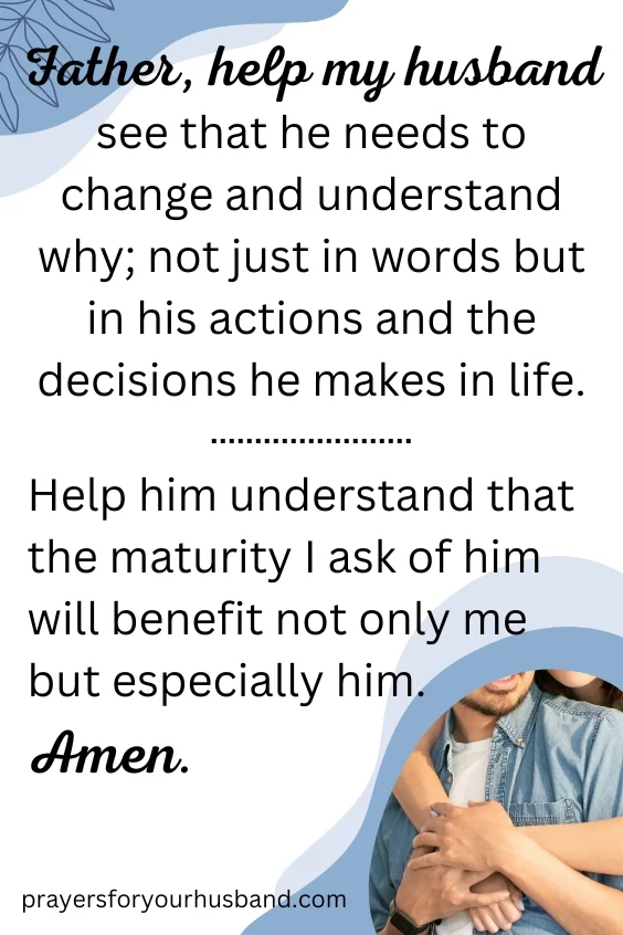 Father, help my husband see that he needs to change and understand why; not just in words but in his actions and the decisions he makes in life. Help him understand that the maturity I ask of him will benefit not only me but especially him. Amen.