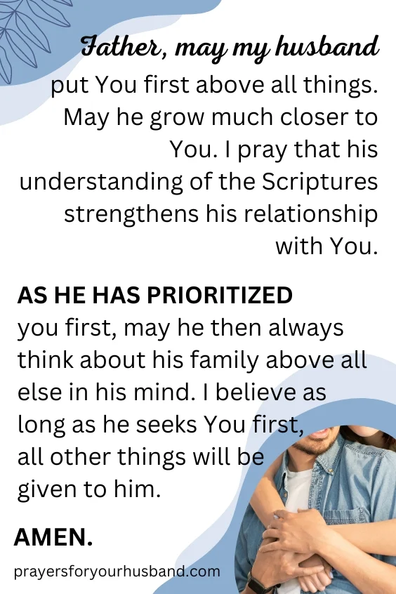 Father, may my husband put You first above all things. May he grow much closer to You. I pray that his understanding of the Scriptures strengthens his relationship with You. As he has prioritized you first, may he then always think about his family above all else in his mind. I believe as long as he seeks You first, all other things will be given to him. How To Pray For An In-Mature Husband