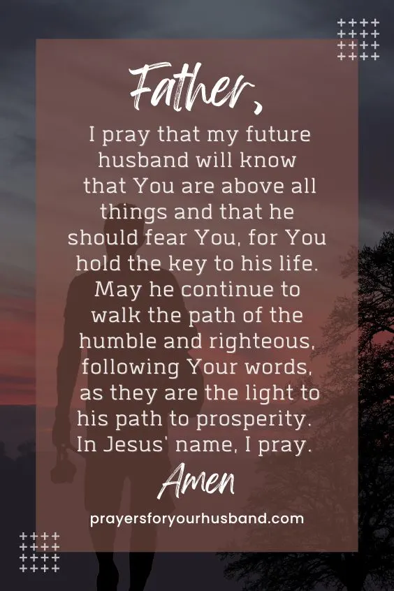Father, I pray that my future husband will know that You are above all things and that he should fear You, for You hold the key to his life. May he continue to walk the path of the humble and righteous, following Your words, as they are the light to his path to prosperity. In Jesus' name, I pray. Amen.
