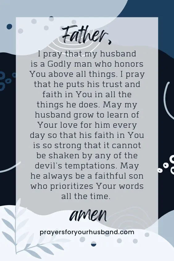 "Father, I pray that my husband is a Godly man who honors You above all things. I pray that he puts his trust and faith in You in all the things he does. May my husband grow to learn of Your love for him every day so that his faith in You is so strong that it cannot be shaken by any of the devil's temptations. May he always be a faithful son who prioritizes Your words all the time. Amen."