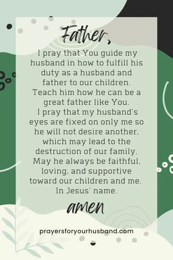 "Father, I pray that You guide my husband in how to fulfill his duty as a husband and father to our children. Teach him how he can be a great father like You. I pray that my husband's eyes are fixed on only me so he will not desire another, which may lead to the destruction of our family. May he always be faithful, loving, and supportive toward our children and me. In Jesus' name. Amen."
