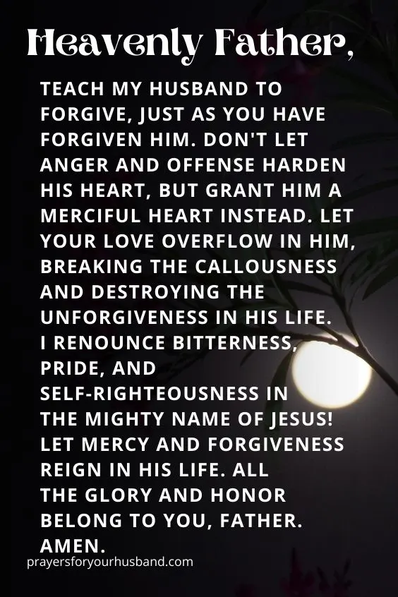 Heavenly Father, teach my husband to forgive, just as You have forgiven him. Don't let anger and offense harden his heart, but grant him a merciful heart instead. Let Your love overflow in him, breaking the callousness and destroying the unforgiveness in his life. I renounce bitterness, pride, and self-righteousness in the mighty Name of Jesus! Let mercy and forgiveness reign in his life. All the glory and honor belong to You, Father. Amen. 