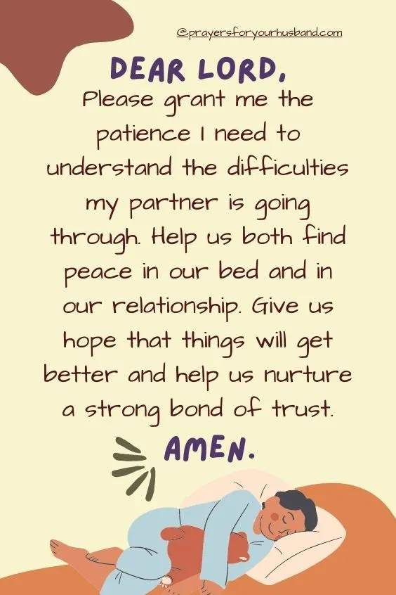 Dear Lord, Please grant me the patience I need to understand the difficulties my partner is going through. Help us both find peace in our bed and in our relationship. Give us hope that things will get better and help us nurture a strong bond of trust. Amen.