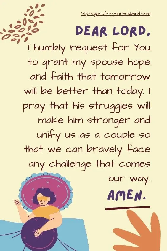 Dear Lord, I humbly request for You to grant my spouse hope and faith that tomorrow will be better than today. I pray that his struggles will make him stronger and unify us as a couple so that we can bravely face any challenge that comes our way. Amen.