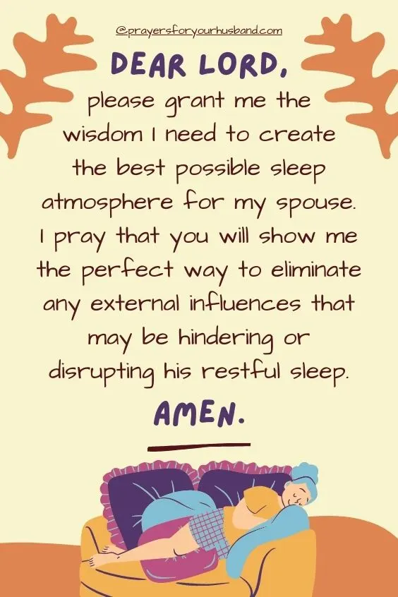 Dear Lord, please grant me the wisdom I need to create the best possible sleep atmosphere for my spouse. I pray that you will show me the perfect way to eliminate any external influences that may be hindering or disrupting his restful sleep. Amen.