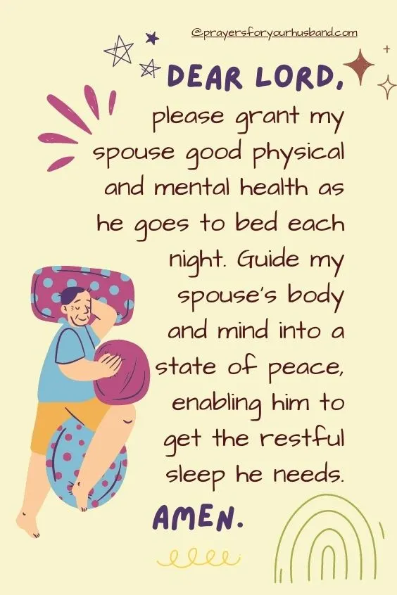 Dear Lord, please grant my spouse good physical and mental health as he goes to bed each night. Guide my spouse's body and mind into a state of peace, enabling him to get the restful sleep he needs. Amen.