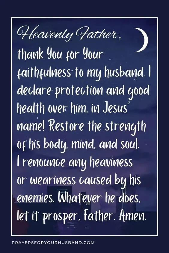 Heavenly Father, thank You for Your faithfulness to my husband. I declare protection and good health over him, in Jesus&rsquo; name! Restore the strength of his body, mind, and soul. I renounce any heaviness or weariness caused by his enemies. Whatever he does, let it prosper, Father. Amen. 