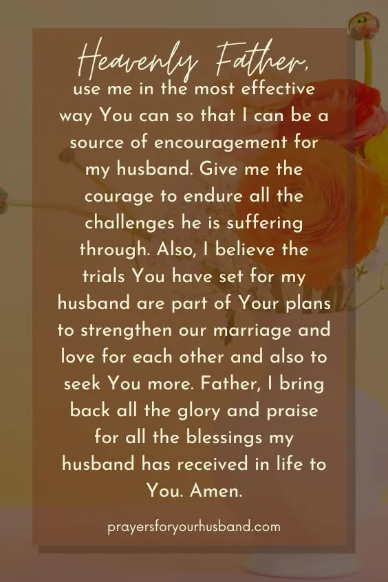 "Heavenly Father, use me in the most effective way You can so that I can be a source of encouragement for my husband. Give me the courage to endure all the challenges he is suffering through. Also, I believe the trials You have set for my husband are part of Your plans to strengthen our marriage and love for each other and also to seek You more. Father, I bring back all the glory and praise for all the blessings my husband has received in life to You. Amen."