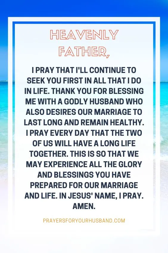 "Heavenly Father, I pray that I'll continue to seek You first in all that I do in life. Thank you for blessing me with a godly husband who also desires our marriage to last long and remain healthy. I pray every day that the two of us will have a long life together. This is so that we may experience all the glory and blessings You have prepared for our marriage and life. In Jesus' name, I pray. Amen."