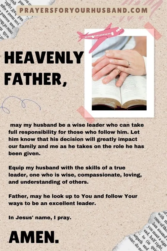 Heavenly Father, may my husband be a wise leader who can take full responsibility for those who follow him. Let him know that his decision will greatly impact our family and me as he takes on the role he has been given. Equip my husband with the skills of a true leader, one who is wise, compassionate, loving, and understanding of others. Father, may he look up to You and follow Your ways to be an excellent leader. In Jesus' name, I pray. Amen.