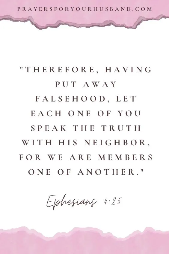 How Do I Pray Spiritually For God To Bless My Husband Therefore, having put away falsehood, let each one of you speak the truth with his neighbor, for we are members one of another.Ephesians 4:25