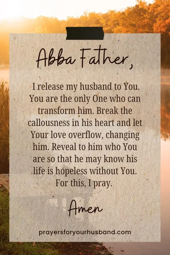 Abba Father, I release my husband to You. You are the only One who can transform him. Break the callousness in his heart and let Your love overflow, changing him. Reveal to him who You are so that he may know his life is hopeless without You. For this, I pray. Amen.