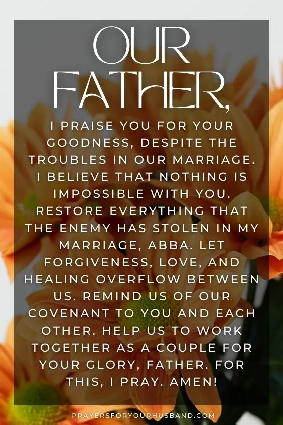 Our Father, I praise You for Your goodness, despite the troubles in our marriage. I believe that nothing is impossible with You. Restore everything that the enemy has stolen in my marriage, Abba. Let forgiveness, love, and healing overflow between us. Remind us of our covenant to You and each other. Help us to work together as a couple for Your Glory, Father. For this, I pray. Amen!