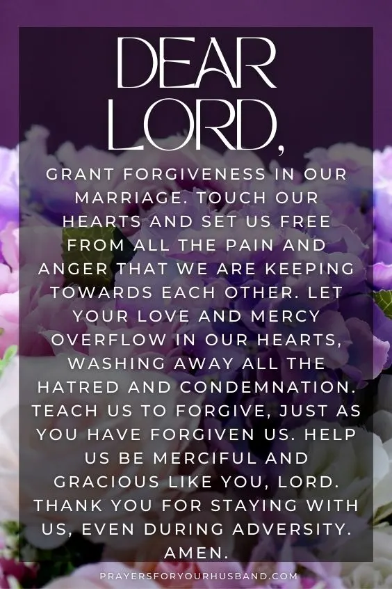 Dear Lord, grant forgiveness in our marriage. Touch our hearts and set us free from all the pain and anger that we are keeping towards each other. Let Your love and mercy overflow in our hearts, washing away all the hatred and condemnation. Teach us to forgive, just as You have forgiven us. Help us be merciful and gracious like You, Lord. Thank You for staying with us, even during adversity. Amen.