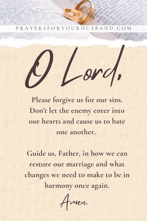 O Lord, please forgive us for our sins. Don't let the enemy enter into our hearts and cause us to hate one another. Guide us, Father, in how we can restore our marriage and what changes we need to make to be in harmony once again. Amen.
