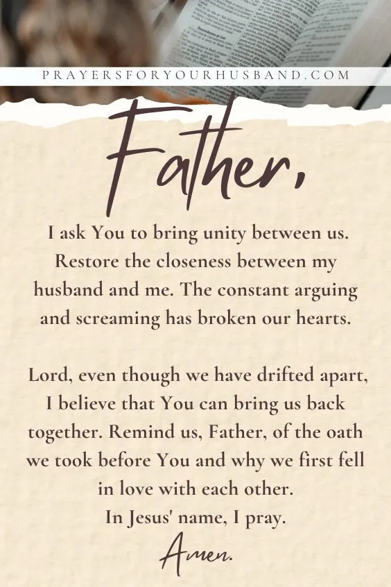 Father, I ask You to bring unity between us. Restore the closeness between my husband and me. The constant arguing and screaming has broken our hearts. Lord, even though we have drifted apart, I believe that You can bring us back together. Remind us, Father, of the oath we took before You and why we first fell in love with each other. In Jesus' name, I pray. Amen.