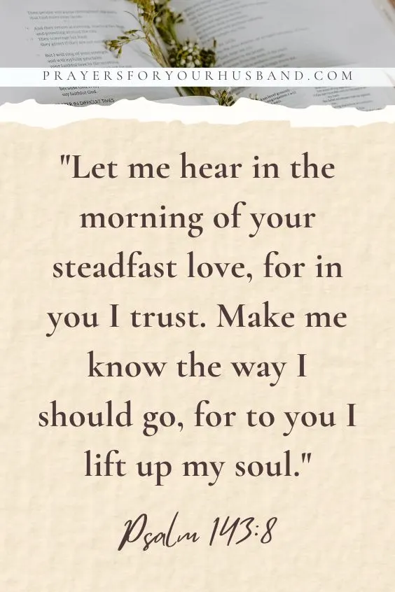 Let me hear in the morning of your steadfast love, for in you I trust. Make me know the way I should go, for to you I lift up my soul.