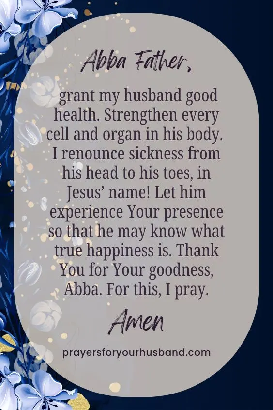 Abba Father, grant my husband good health. Strengthen every cell and organ in his body. I renounce sickness from his head to his toes, in Jesus&rsquo; name! Let him experience Your presence so that he may know what true happiness is. Thank You for Your goodness, Abba. For this, I pray. Amen. 