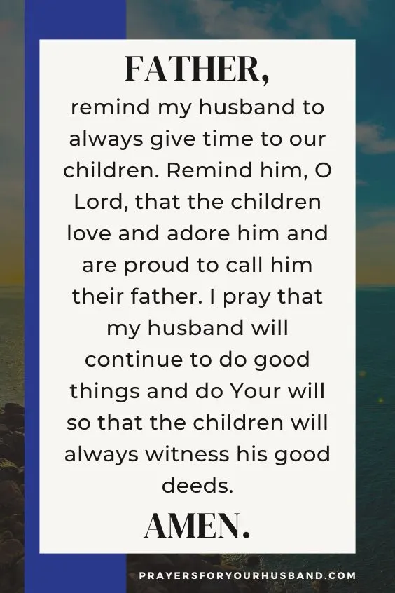 "Father, remind my husband to always give time to our children. Remind him, O Lord, that the children love and adore him and are proud to call him their father. I pray that my husband will continue to do good things and do Your will so that the children will always witness his good deeds. Amen."