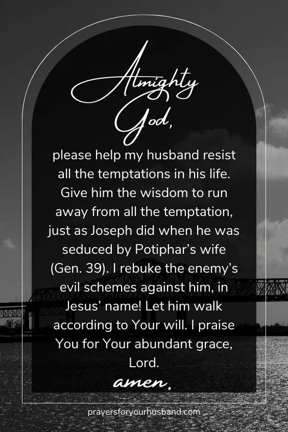 Almighty God, please help my husband resist all the temptations in his life. Give him the wisdom to run away from all the temptation, just as Joseph did when he was seduced by Potiphar&rsquo;s wife (Gen. 39). I rebuke the enemy&rsquo;s evil schemes against him, in Jesus&rsquo; name! Let him walk according to Your will. I praise You for Your abundant grace, Lord. Amen.