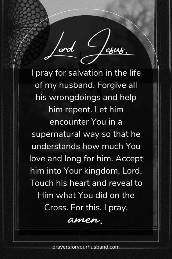 Lord Jesus, I pray for salvation in the life of my husband. Forgive all his wrongdoings and help him repent. Let him encounter You in a supernatural way so that he understands how much You love and long for him. Accept him into Your kingdom, Lord. Touch his heart and reveal to Him what You did on the Cross. For this, I pray. Amen.