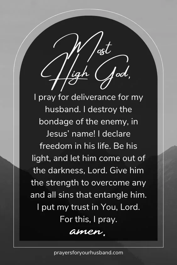 Most High God, I pray for deliverance for my husband. I destroy the bondage of the enemy, in Jesus&rsquo; name! I declare freedom in his life. Be his light, and let him come out of the darkness, Lord. Give him the strength to overcome any and all sins that entangle him. I put my trust in You, Lord. For this, I pray. Amen.