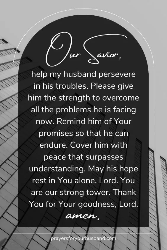 Our Savior, help my husband persevere in his troubles. Please give him the strength to overcome all the problems he is facing now. Remind him of Your promises so that he can endure. Cover him with peace that surpasses understanding. May his hope rest in You alone, Lord. You are our strong tower. Thank You for Your goodness, Lord. Amen.
