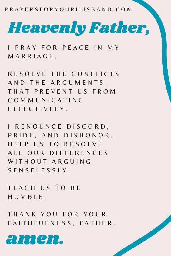 Heavenly Father, I pray for peace in my marriage. Resolve the conflicts and the arguments that prevent us from communicating effectively. I renounce discord, pride, and dishonor. Help us to resolve all our differences without arguing senselessly. Teach us to be humble. Thank You for Your faithfulness, Father. Amen.
