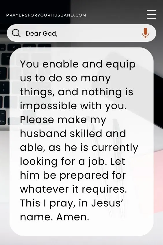 Dear God, You enable and equip us to do so many things, and nothing is impossible with you. Please make my husband skilled and able, as he is currently looking for a job. Let him be prepared for whatever it requires. This I pray, in Jesus&rsquo; name. Amen.