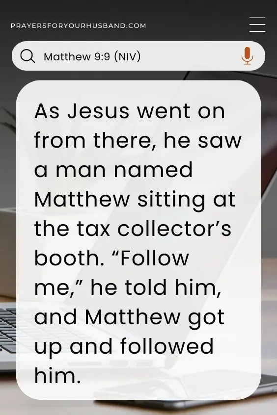 As Jesus went on from there, he saw a man named Matthew sitting at the tax collector&rsquo;s booth. &ldquo;Follow me,&rdquo; he told him, and Matthew got up and followed him. Matthew 9:9 (NIV)
