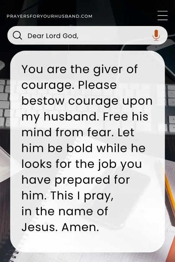 Dear Lord God, You are the giver of courage. Please bestow courage upon my husband. Free his mind from fear. Let him be bold while he looks for the job you have prepared for him. This I pray, in the name of Jesus. Amen.