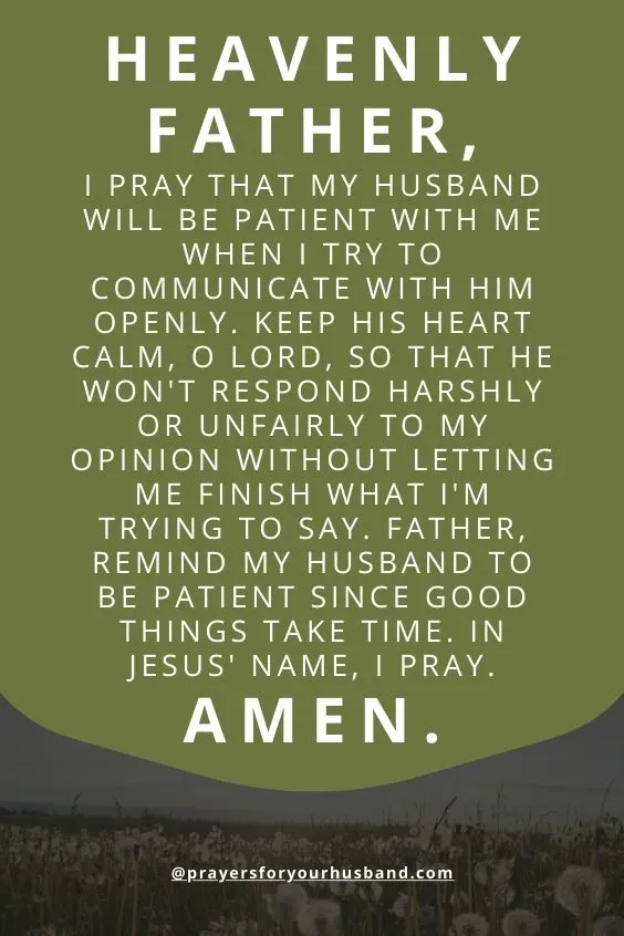 "Heavenly Father, I pray that my husband will be patient with me when I try to communicate with him openly. Keep his heart calm, O Lord, so that he won't respond harshly or unfairly to my opinion without letting me finish what I'm trying to say. Father, remind my husband to be patient since good things take time. In Jesus' name, I pray. Amen."