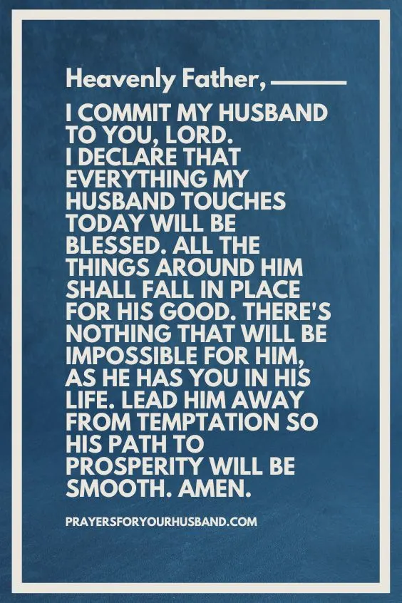Heavenly Father, I commit my husband to You, Lord. I declare that everything my husband touches today will be blessed. All the things around him shall fall in place for his good. There's nothing that will be impossible for him, as he has You in his life. Lead him away from temptation so his path to prosperity will be smooth. Amen.