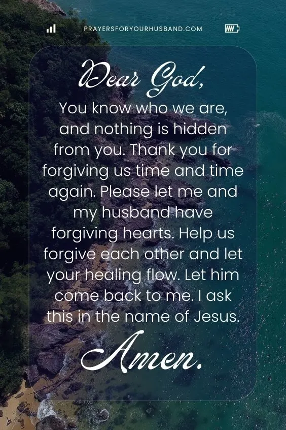 Prayer For My Husband To Return Dear God, You know who we are, and nothing is hidden from you. Thank you for forgiving us time and time again. Please let me and my husband have forgiving hearts. Help us forgive each other and let your healing flow. Let him come back to me. I ask this in the name of Jesus. Amen.