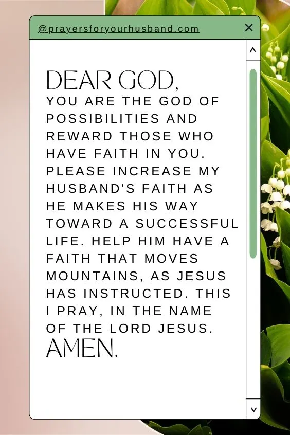 Dear God, You are the God of possibilities and reward those who have faith in you. Please increase my husband's faith as he makes his way toward a successful life. Help him have a faith that moves mountains, as Jesus has instructed. This I pray, in the name of the Lord Jesus. Amen.