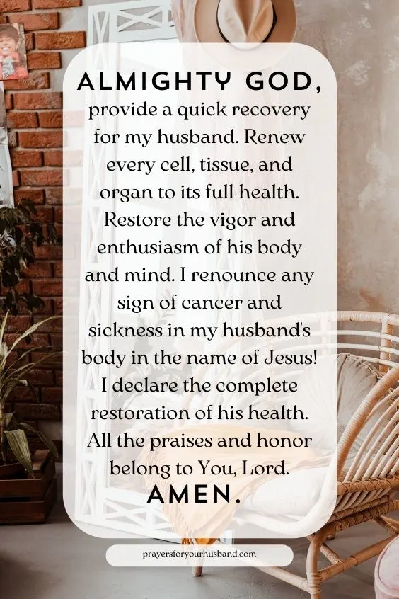 Almighty God, provide a quick recovery for my husband. Renew every cell, tissue, and organ to its full health. Restore the vigor and enthusiasm of his body and mind. I renounce any sign of cancer and sickness in my husband's body in the name of Jesus! I declare the complete restoration of his health. All the praises and honor belong to You, Lord. Amen.